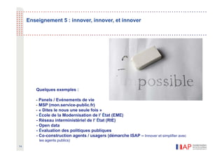 Enseignement 5 : innover, innover, et innover




        Quelques exemples :

        - Panels / Evénements de vie
        - MSP (mon.service-public.fr)
        - « Dites le nous une seule fois »
        - École de la Modernisation de l’ État (EME)
        - Réseau interministériel de l’ État (RIE)
        - Open data
        - Évaluation des politiques publiques
        - Co-construction agents / usagers (démarche ISAP – Innover et simplifier avec
          les agents publics)
14
 