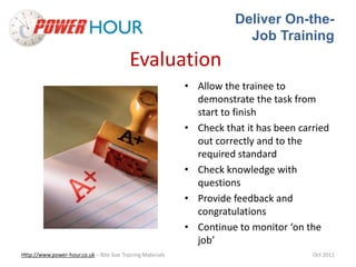 Deliver On-the- 
Job Training 
Evaluation 
• Allow the trainee to 
demonstrate the task from 
start to finish 
• Check that it has been carried 
out correctly and to the 
required standard 
• Check knowledge with 
questions 
• Provide feedback and 
congratulations 
• Continue to monitor ‘on the 
job’ 
Http://www.power-hour.co.uk – Bite Size Training Materials Oct 2011 
 