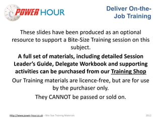 Deliver On-the- 
Job Training 
These slides have been produced as an optional 
resource to support a Bite-Size Training session on this 
subject. 
A full set of materials, including detailed Session 
Leader’s Guide, Delegate Workbook and supporting 
activities can be purchased from our Training Shop 
Our Training materials are licence-free, but are for use 
by the purchaser only. 
They CANNOT be passed or sold on. 
Http://www.power-hour.co.uk – Bite Size Training Materials 2012 
