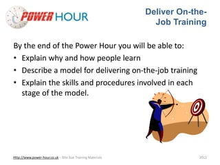 Deliver On-the- 
Job Training 
By the end of the Power Hour you will be able to: 
• Explain why and how people learn 
• Describe a model for delivering on-the-job training 
• Explain the skills and procedures involved in each 
stage of the model. 
Http://www.power-hour.co.uk – Bite Size Training Materials 2012 
 