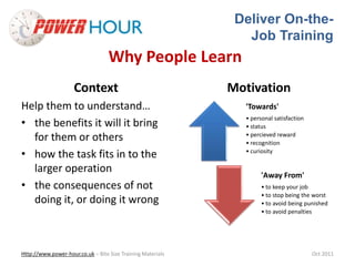 Deliver On-the- 
Job Training 
Why People Learn 
Context 
Help them to understand… 
• the benefits it will it bring 
for them or others 
• how the task fits in to the 
larger operation 
• the consequences of not 
doing it, or doing it wrong 
Motivation 
'Towards' 
• personal satisfaction 
• status 
• percieved reward 
• recognition 
• curiosity 
'Away From' 
• to keep your job 
• to stop being the worst 
• to avoid being punished 
• to avoid penalties 
Http://www.power-hour.co.uk – Bite Size Training Materials Oct 2011 
 