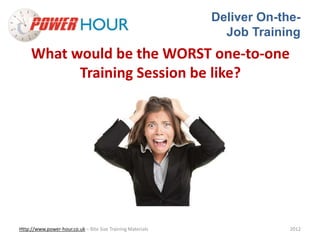 Deliver On-the- 
Job Training 
What would be the WORST one-to-one 
Training Session be like? 
Http://www.power-hour.co.uk – Bite Size Training Materials 2012 
 