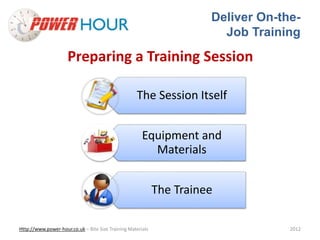 Deliver On-the- 
Job Training 
Preparing a Training Session 
The Session Itself 
Equipment and 
Materials 
The Trainee 
Http://www.power-hour.co.uk – Bite Size Training Materials 2012 
 
