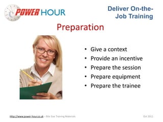 Deliver On-the- 
Job Training 
Preparation 
• Give a context 
• Provide an incentive 
• Prepare the session 
• Prepare equipment 
• Prepare the trainee 
Http://www.power-hour.co.uk – Bite Size Training Materials Oct 2011 
 
