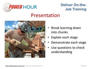 Deliver On-the- 
Job Training 
Presentation 
• Break learning down 
into chunks 
• Explain each stage 
• Demonstrate each stage 
• Use questions to check 
understanding 
Http://www.power-hour.co.uk – Bite Size Training Materials Oct 2011 
 