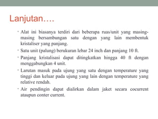 Lanjutan….
• Alat ini biasanya terdiri dari beberapa ruas/unit yang masing-
masing bersambungan satu dengan yang lain membentuk
kristaliser yang panjang.
• Satu unit (palung) berukuran lebar 24 inch dan panjang 10 ft.
• Panjang kristalisasi dapat ditingkatkan hingga 40 ft dengan
menggabungkan 4 unit.
• Larutan masuk pada ujung yang satu dengan temperature yang
tinggi dan keluar pada ujung yang lain dengan temperature yang
relative rendah.
• Air pendingin dapat dialirkan dalam jaket secara cocurrent
ataupun conter current.
 