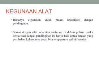 KEGUNAAN ALAT
• Biasanya digunakan untuk proses kristalisasi dengan
pendinginan.
• Sesuai dengan sifat kelarutan suatu zat di dalam pelarut, maka
kristalisasi dengan pendinginan ini hanya baik untuk larutan yang
perubahan kelarutanya cepat bila temperature sedikit berubah
 