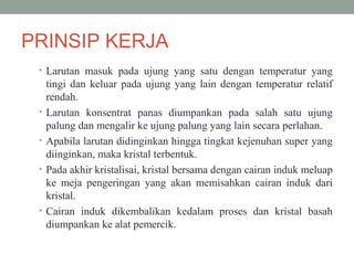 PRINSIP KERJA
• Larutan masuk pada ujung yang satu dengan temperatur yang
tingi dan keluar pada ujung yang lain dengan temperatur relatif
rendah.
• Larutan konsentrat panas diumpankan pada salah satu ujung
palung dan mengalir ke ujung palung yang lain secara perlahan.
• Apabila larutan didinginkan hingga tingkat kejenuhan super yang
diinginkan, maka kristal terbentuk.
• Pada akhir kristalisai, kristal bersama dengan cairan induk meluap
ke meja pengeringan yang akan memisahkan cairan induk dari
kristal.
• Cairan induk dikembalikan kedalam proses dan kristal basah
diumpankan ke alat pemercik.
 