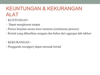 KEUNTUNGAN & KEKURANGAN
ALAT
• KUNTUNGAN :
1. Dapat menghemat tempat
2.Proses berjalan secara terus menerus (continuous process)
3.Kristal yang dihasilkan seragam dan bebas dari aggregat dab inklusi
• KEKURANGAN :
1.Penggaruk (scrapper) dapat merusak kristal
 