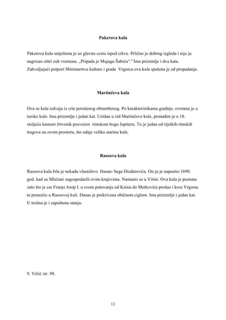 Pakerova kula


Pakerova kula smještena je uz glavnu cestu ispod crkve. Prlično je dobrog izgleda i nije ju
nagrizao oštri zub vremena. „Pripada je Mujagu Šabiću“.9 Ima prizemlje i dva kata.
Zahvaljujući potpori Ministarstva kulture i grada Vrgorca ova kula spašena je od propadanja.




                                      Martinčeva kula


Ova se kula izdvaja iz crte porušenog obrambenog. Po karakteristikama gradnje, svrstana je u
turske kule. Ima prizemlje i jedan kat. Uzidan u zid Martinčeve kule, pronađen je u 18.
stoljeću kameni žrtvenik posvećen rimskom bogu Jupiteru. To je jedan od rijetkih rimskih
tragova na ovom prostoru, što odaje veliku starinu kule.




                                        Raosova kula


Raosova kula bila je nekada vlasništvo Hasan- bega Dizdarevića. On ju je napustio 1690.
god. kad su Mlečani zagospodarili ovim krajevima. Nastanio se u Vitini. Ova kula je poznata
zato što je car Franjo Josip I. u svom putovanju od Knina do Metkovića prošao i kroz Vrgorac
te prenoćio u Raosovoj kuli. Danas je prekrivena običnom ciglom. Ima prizemlje i jedan kat.
U trošnu je i zapuštenu stanju.




9. Vrčić str. 98.




                                              11
 