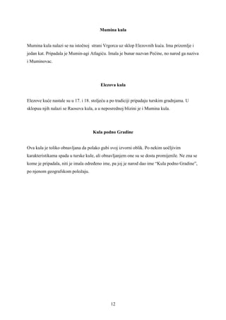 Mumina kula


Mumina kula nalazi se na istočnoj strani Vrgorca uz sklop Elezovnih kuća. Ima prizemlje i
jedan kat. Pripadala je Mumin-agi Atlagiću. Imala je bunar nazvan Pećine, no narod ga naziva
i Muminovac.




                                        Elezova kula


Elezove kuće nastale su u 17. i 18. stoljeću a po tradiciji pripadaju turskim gradnjama. U
sklopuu njih nalazi se Raosova kula, a u neposrednoj blizini je i Mumina kula.




                                    Kula podno Gradine


Ova kula je toliko obnavljana da polako gubi svoj izvorni oblik. Po nekim uočljivim
karakteristikama spada u turske kule, ali obnavljanjem one su se dosta promijenile. Ne zna se
kome je pripadala, niti je imala određeno ime, pa joj je narod dao ime “Kula podno Gradine”,
po njenom geografskom položaju.




                                              12
 