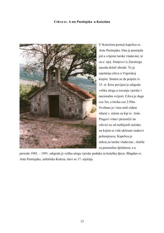 Crkva sv. A nte Pustinjaka u Kotezima




                                                             U Kotezima postoji kapelica sv.
                                                             Ante Pustinjaka. Ona je postojala
                                                             još u vrijeme turske vladavine, te
                                                             su u njoj franjevci iz Zaostroga
                                                             narodu držali obrede. To je
                                                             najstarija crkva u Vrgorskoj
                                                             krajini. Smatra se da potječe iz
                                                             15. st. Kroz povijest je odigrala
                                                             veliku ulogu u čuvanju vjerske i
                                                             nacionalne svijesti. Crkva je duga
                                                             cca 3m, a široka cca 2.50m.
                                                             Svoltana je i ima mali zidani
                                                             oltarić s nišom za kip sv. Ante.
                                                             Pragovi vrata i prozorčić na
                                                             crkvici su od razbijenih stećaka
                                                             na kojim se vide uklesani znakovi
                                                             polumjeseca. Kapelica je
                                                             nekoć,za turske vladavine , služila
                                                             za pastoralnu djelatnost, a u
periodu 1945. – 1991. odigrala je veliku ulogu vjerske poduke za kotešku djecu. Blagdan sv.
Ante Pustinjaka, zaštitnika Koteza, slavi se 17. siječnja.




                                               13
 