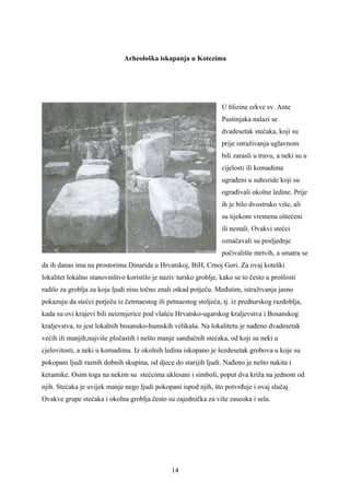 Arheološka iskapanja u Kotezima




                                                                  U blizine crkve sv. Ante
                                                                  Pustinjaka nalazi se
                                                                  dvadesetak stećaka, koji su
                                                                  prije istraživanja uglavnom
                                                                  bili zarasli u travu, a neki su u
                                                                  cijelosti ili komadima
                                                                  ugrađeni u suhozide koji su
                                                                  ograđivali okolne ledine. Prije
                                                                  ih je bilo dvostruko više, ali
                                                                  su tijekom vremena oštećeni
                                                                  ili nestali. Ovakvi stećci
                                                                  označavali su posljednje
                                                                  počivalište mrtvih, a smatra se
da ih danas ima na prostorima Dinarida u Hrvatskoj, BiH, Crnoj Gori. Za ovaj koteški
lokalitet lokalno stanovništvo koristilo je naziv tursko groblje, kako se to često u prošlosti
radilo za groblja za koja ljudi nisu točno znali otkad potječu. Međutim, istraživanja jasno
pokazuju da stećci potječu iz četrnaestog ili petnaestog stoljeća, tj. iz predturskog razdoblja,
kada su ovi krajevi bili neizmjerice pod vlašću Hrvatsko-ugarskog kraljevstva i Bosanskog
kraljevstva, to jest lokalnih bosansko-humskih velikaša. Na lokalitetu je nađeno dvadesetak
većih ili manjih,najviše pločastih i nešto manje sandučnih stećaka, od koji su neki u
cjelovitosti, a neki u komadima. Iz okolnih ledina iskopano je šezdesetak grobova u koje su
pokopani ljudi raznih dobnih skupina, od djece do starijih ljudi. Nađeno je nešto nakita i
keramike. Osim toga na nekim su stećcima uklesani i simboli, poput dva križa na jednom od
njih. Stećaka je uvijek manje nego ljudi pokopani ispod njih, što potvrđuje i ovaj slučaj.
Ovakve grupe stećaka i okolna groblja često su zajednička za više zaseoka i sela.




                                                14
 