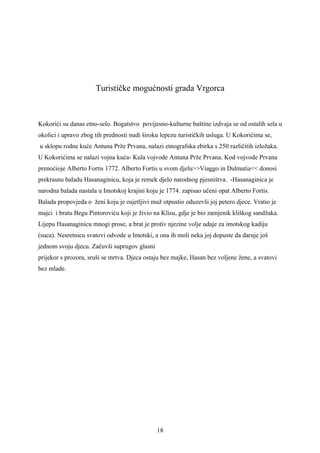 Turističke mogućnosti grada Vrgorca



Kokorići su danas etno-selo. Bogatstvo povijesno-kulturne baštine izdvaja se od ostalih sela u
okolici i upravo zbog tih prednosti nudi široku lepezu turističkih usluga. U Kokorićima se,
u sklopu rodne kuće Antuna Prže Prvana, nalazi etnografska zbirka s 250 različitih izložaka.
U Kokorićima se nalazi vojna kuća- Kula vojvode Antuna Prže Prvana. Kod vojvode Prvana
prenoćioje Alberto Fortis 1772. Alberto Fortis u svom djelu>>Viaggo in Dalmatia<< donosi
prekrasnu baladu Hasanaginicu, koja je remek djelo narodnog pjesništva. -Hasanaginica je
narodna balada nastala u Imotskoj krajini koju je 1774. zapisao učeni opat Alberto Fortis.
Balada propovjeda o ženi koju je osjetljivi muž otpustio oduzevši joj petero djece. Vratio je
majci i bratu Begu Pintoroviću koji je živio na Klisu, gdje je bio zamjenik kliškog sandžaka.
Lijepu Hasanaginicu mnogi prose, a brat je protiv njezine volje udaje za imotskog kadiju
(suca). Nesretnicu svatovi odvode u Imotski, a ona ih moli neka joj dopuste da daruje još
jednom svoju djecu. Začuvši suprugov glasni
prijekor s prozora, sruši se mrtva. Djeca ostaju bez majke, Hasan bez voljene žene, a svatovi
bez mlade.




                                              18
 