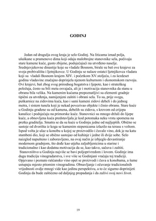 GODINJ



    Jedan od dragulja ovog kraja je selo Godinj. Na liticama iznad polja,
ušuškane u pramenove dima koji odaju malobrojne stanovnike sela, počivaju
stare kamene kuće, gusto zbijene, podsjećajući na utvrđeno naselje.
Srednjevjekovne dinastije koje su vladale Bosnom, birale su baš ove krajeve za
svoja prebivališta i ljetnjikovce. U Godinju se nalaze ostatci ljetnjikovca vladara
koji su vladali Bosnom krajem XIV. i početkom XV.stoljeća, i za šezdeset
godina vladavine značajno doprinjela njenom kulturnom i ekonomskom razvoju.
Ovi krajevi, baš zbog svog prirodnog bogatstva i ljepote, kao i strateškog
položaja, često su bili meta osvajača, ali je i motivacija stanovnika da stanu u
obranu bila velika. Na kamenim kućama prepoznatljivi su elementi gradnje
tipični za utvrđenja, namijenjeni zaštiti i obrani sela. To su, prije svega,
puškarnice na zidovima kuća, kao i sami kameni zidovi debeli i do jednog
metra, i sistem tunela koji je nekad povezivao objekte i činio obranu. Stare kuće
u Godinju građene su od kamena, debelih su zidova, s krovom od crijepa
kanalice i podsjećaju na primorske kuće. Stanovnici su mnogo držali do lijepe
kuće, a obnovljena kuća predstavljala je kod potomaka neku vrstu spomena na
pretka graditelja. Smatra se da su kuće u Godinju jedne od najljepših. Obično se
sastoje od dvorišta iz koga se kamenim stepenicama izlazilo na terasu s voltom.
Ispod volta je ulaz u konobu u kojoj se proizvodilo i čuvalo vino, dok je na katu
stambeni dio, koji se obično sastojao od kuhinje i jedne ili dvije sobe. Selo
naizgled napušteno i zaboravljeno, na ovaj način je izbjeglo devastiranje
modernom gradnjom, što dođe kao utjeha zaljubljenicima u starine i
tradicionalno i kao dodatna motivacija da se, kao takvo, sačuva i zaštiti.
 Stanovništvo u Godinju najviše se bavi poljoprivredom i lovom. Godinje ima
dugu tradiciju vinogradarstva, i sve više se Godinjani vraćaju toj tradiciji.
Opjevano i poznato rašćansko vino opet se proizvodi i čuva u konobama, a šume
ustupaju mjesto pitomim vinogradima. Obnavljanje i očuvanje tradicionalnih
vrijednosti ovdje mnogi vide kao jedinu perspektivu, a to će sigurno doprinijeti
Godinju da bude zaštićeno od daljnjeg propadanja i da zaživi svoj novi život.




                                        19
 