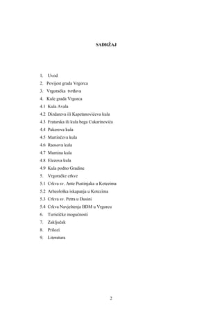 SADRŽAJ




1.   Uvod
2. Povijest grada Vrgorca
3. Vrgoračka tvrđava
4. Kule grada Vrgorca
4.1 Kula Avala
4.2 Dizdareva ili Kapetanovićeva kula
4.3 Fratarska ili kula bega Cukarinovića
4.4 Pakerova kula
4.5 Martinčeva kula
4.6 Raosova kula
4.7 Mumina kula
4.8 Elezova kula
4.9 Kula podno Gradine
5.   Vrgoračke crkve
5.1 Crkva sv. Ante Pustinjaka u Kotezima
5.2 Arheološka iskapanja u Kotezima
5.3 Crkva sv. Petra u Dusini
5.4 Crkva Navještenja BDM u Vrgorcu
6.   Turističke mogućnosti
7.   Zaključak
8.   Prilozi
9.   Literatura




                                        2
 
