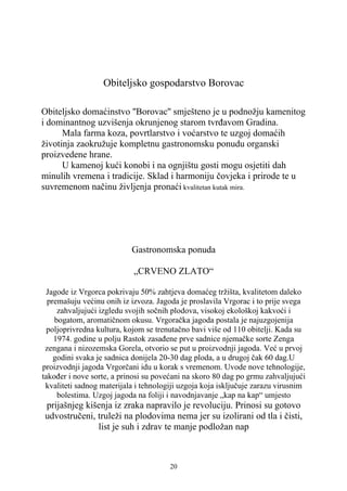 Obiteljsko gospodarstvo Borovac

Obiteljsko domaćinstvo ''Borovac'' smješteno je u podnožju kamenitog
i dominantnog uzvišenja okrunjenog starom tvrđavom Gradina.
      Mala farma koza, povrtlarstvo i voćarstvo te uzgoj domaćih
životinja zaokružuje kompletnu gastronomsku ponudu organski
proizvedene hrane.
      U kamenoj kući konobi i na ognjištu gosti mogu osjetiti dah
minulih vremena i tradicije. Sklad i harmoniju čovjeka i prirode te u
suvremenom načinu življenja pronaći kvalitetan kutak mira.




                           Gastronomska ponuda

                            „CRVENO ZLATO“

 Jagode iz Vrgorca pokrivaju 50% zahtjeva domaćeg tržišta, kvalitetom daleko
  premašuju većinu onih iz izvoza. Jagoda je proslavila Vrgorac i to prije svega
     zahvaljujući izgledu svojih sočnih plodova, visokoj ekološkoj kakvoći i
    bogatom, aromatičnom okusu. Vrgoračka jagoda postala je najuzgojenija
 poljoprivredna kultura, kojom se trenutačno bavi više od 110 obitelji. Kada su
    1974. godine u polju Rastok zasađene prve sadnice njemačke sorte Zenga
 zengana i nizozemska Gorela, otvorio se put u proizvodnji jagoda. Već u prvoj
    godini svaka je sadnica donijela 20-30 dag ploda, a u drugoj čak 60 dag.U
proizvodnji jagoda Vrgorčani idu u korak s vremenom. Uvode nove tehnologije,
također i nove sorte, a prinosi su povećani na skoro 80 dag po grmu zahvaljujući
 kvaliteti sadnog materijala i tehnologiji uzgoja koja isključuje zarazu virusnim
     bolestima. Uzgoj jagoda na foliji i navodnjavanje „kap na kap“ umjesto
prijašnjeg kišenja iz zraka napravilo je revoluciju. Prinosi su gotovo
udvostručeni, truleži na plodovima nema jer su izolirani od tla i čisti,
              list je suh i zdrav te manje podložan nap



                                       20
 