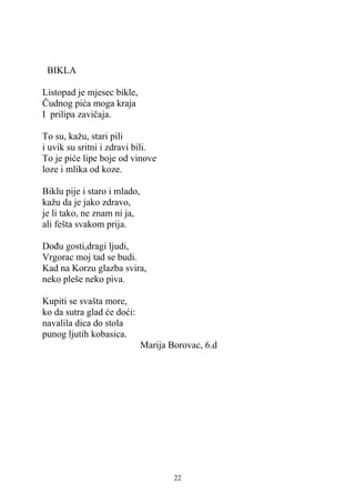 BIKLA

Listopad je mjesec bikle,
Čudnog pića moga kraja
I prilipa zavičaja.

To su, kažu, stari pili
i uvik su sritni i zdravi bili.
To je piće lipe boje od vinove
loze i mlika od koze.

Biklu pije i staro i mlado,
kažu da je jako zdravo,
je li tako, ne znam ni ja,
ali fešta svakom prija.

Dođu gosti,dragi ljudi,
Vrgorac moj tad se budi.
Kad na Korzu glazba svira,
neko pleše neko piva.

Kupiti se svašta more,
ko da sutra glad će doći:
navalila dica do stola
punog ljutih kobasica.
                              Marija Borovac, 6.d




                                      22
 