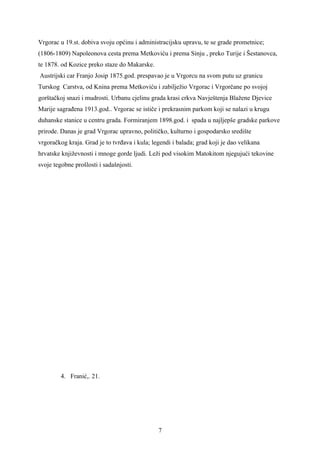 Vrgorac u 19.st. dobiva svoju općinu i administracijsku upravu, te se grade prometnice;
(1806-1809) Napoleonova cesta prema Metkoviću i prema Sinju , preko Turije i Šestanovca,
te 1878. od Kozice preko staze do Makarske.
Austrijski car Franjo Josip 1875.god. prespavao je u Vrgorcu na svom putu uz granicu
Turskog Carstva, od Knina prema Metkoviću i zabilježio Vrgorac i Vrgorčane po svojoj
gorštačkoj snazi i mudrosti. Urbanu cjelinu grada krasi crkva Navještenja Blažene Djevice
Marije sagrađena 1913.god.. Vrgorac se ističe i prekrasnim parkom koji se nalazi u krugu
duhanske stanice u centru grada. Formiranjem 1898.god. i spada u najljepše gradske parkove
prirode. Danas je grad Vrgorac upravno, političko, kulturno i gospodarsko središte
vrgoračkog kraja. Grad je to tvrđava i kula; legendi i balada; grad koji je dao velikana
hrvatske književnosti i mnoge gorde ljudi. Leži pod visokim Matokitom njegujući tekovine
svoje tegobne prošlosti i sadašnjosti.




         4. Franić,. 21.




                                               7
 