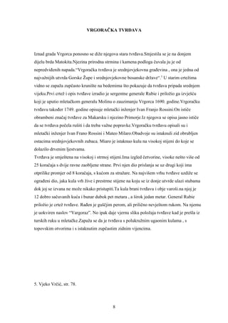 VRGORAČKA TVRĐAVA




Iznad grada Vrgorca ponosno se diže njegova stara tvrđava.Smjestila se je na donjem
dijelu brda Matokita.Njezina prirodna strmina i kamena podloga čuvala ju je od
nepredviđenih napada.“Vrgoračka tvrđava je srednjovjekovna građevina , ona je jedna od
najvažnijih utvrda Gorske Župe i srednjovjekovne bosanske države“.5 U starim crtežima
vidno se zapaža zupčasto krunište na bedemima što pokazuje da tvrđava pripada srednjem
vijeku.Prvi crtež i opis tvrđave izradio je sergentne generale Rubie i priložio ga izvješću
koji je uputio mletačkom generalu Molinu o zauzimanju Vrgorca 1690. godine.Vrgoračku
tvrđavu također 1749. godine opisuje mletački inženjer Ivan Franjo Rossini.On ističe
obrambeni značaj tvrđave za Makarsku i njezino Primorje.Iz njegova se opisa jasno ističe
da se tvrđava počela rušiti i da treba važne popravke.Vrgoračku tvrđavu opisali su i
mletački inženjer Ivan Frano Rossini i Mateo Milaro.Obadvoje su istaknuli zid obrubljen
ostacima srednjovjekovnih zubaca. Miaro je istaknuo kulu na visokoj stijeni do koje se
dolazilo drvenim ljestvama.
Tvrđava je smještena na visokoj i strmoj stijeni.Ima izgled četvorine, visoke nešto više od
25 koračaja s dvije ravne zaobljene strane. Prvi njen dio prislanja se uz drugi koji ima
otprilike promjer od 8 koračaja, s kućom za stražare. Na najvišem vrhu tvrđave uzdiže se
ograđeni dio, jaka kula vrh žive i prestrme stijene na koju se iz donje utvrde ulazi stubama
dok joj se izvana ne može nikako pristupiti.Ta kula brani tvrđavu i obje varoši.na njoj je
12 dobro sačuvanih kuća i bunar dubok pet metara , a širok jedan metar. General Rubie
priložio je crtež tvrđave. Rađen je guščjim perom, ali prilično nevještom rukom. Na njemu
je uokviren naslov “Vargoraz”. No ipak daje vjernu sliku položaja tvrđave kad je prešla iz
turskih ruku u mletačke.Zapaža se da je tvrđava s polukružnim ugaonim kulama , s
topovskim otvorima i s istaknutim zupčastim zidnim vijencima.




5. Vjeko Vrčić, str. 78.



                                            8
 