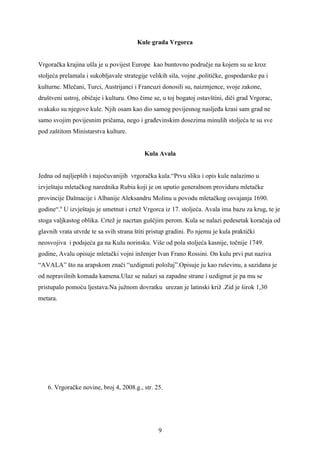 Kule grada Vrgorca


Vrgoračka krajina ušla je u povijest Europe kao buntovno područje na kojem su se kroz
stoljeća prelamala i sukobljavale strategije velikih sila, vojne ,političke, gospodarske pa i
kulturne. Mlečani, Turci, Austrijanci i Francuzi donosili su, naizmjence, svoje zakone,
društveni ustroj, običaje i kulturu. Ono čime se, u toj bogatoj ostavštini, diči grad Vrgorac,
svakako su njegove kule. Njih osam kao dio samog povijesnog nasljeđa krasi sam grad ne
samo svojim povijesnim pričama, nego i građevinskim dosezima minulih stoljeća te su sve
pod zaštitom Ministarstva kulture.


                                           Kula Avala


Jedna od najljepših i najočuvanijih vrgoračka kula.“Prvu sliku i opis kule nalazimo u
izvještaju mletačkog narednika Rubia koji je on uputio generalnom providuru mletačke
provincije Dalmacije i Albanije Aleksandru Molinu u povodu mletačkog osvajanja 1690.
godine“.6 U izvještaju je umetnut i crtež Vrgorca iz 17. stoljeća. Avala ima bazu za krug, te je
stoga valjkastog oblika. Crtež je nacrtan guščjim perom. Kula se nalazi pedesetak koračaja od
glavnih vrata utvrde te sa svih strana štiti pristup gradini. Po njemu je kula praktički
neosvojiva i podsjeća ga na Kulu norinsku. Više od pola stoljeća kasnije, točnije 1749.
godine, Avalu opisuje mletački vojni inženjer Ivan Frano Rossini. On kulu prvi put naziva
“AVALA” što na arapskom znači “uzdignuti položaj”.Opisuje ju kao ruševinu, a sazidana je
od nepravilnih komada kamena.Ulaz se nalazi sa zapadne strane i uzdignut je pa mu se
pristupalo pomoću ljestava.Na južnom dovratku urezan je latinski križ .Zid je širok 1,30
metara.




   6. Vrgoračke novine, broj 4, 2008.g., str. 25.




                                                9
 