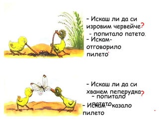 – Искаш ли да си
изровим червейче?
- попитало патето.
– Искам-
отговорило
пилето
.
– Искаш ли да си
хванем пеперудка?
.
– Искам – казало
пилето
– попитало
патето.
 