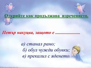 Открийте как продължава изречението.
Петър накуцва, защото е ......................
а) станал рано;
б) обул чужди обувки;
в) прекалил с яденето;
 