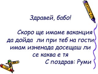 Здравей, бабо!
Скоро ще имаме ваканция
да дойда ли при теб на гости
имам изненада досещаш ли
се каква е тя
С поздрав: Руми
 