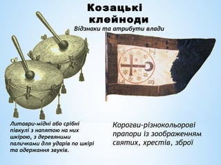 Козацькі
клейноди
Відзнаки та атрибути влади
Корогви-різнокольорові
прапори із зоображенням
святих, хрестів, зброї
Литаври-мідні або срібні
півкулі з напятою на них
шкірою, з деревяними
паличками для ударів по шкірі
та одержання звуків.
 