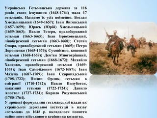 Українська Гетьманська держава за 116
років свого існування (1648-1764) мала 17
гетьманів. Назвемо їх усіх поіменно: Богдан
Хмельницький (1648-1657); Іван Виговський
(1657-1659); Юрась (Юрій) Хмельницький
(1659-1663); Павло Тетеря, правобережний
гетьман (1663-1665); Іван Брюховецький,
лівобережний гетьман (1663-1668); Степан
Опара, правобережний гетьман (1665); Петро
Дорошенко (1665-1676); Суховієнко, кошовий
гетьман (1668-1669); Дем'ян Многогрішний,
лівобережний гетьман (1668-1672); Михайло
Ханенко, правобережний гетьман (1669-
1674); Іван Самойлович (1672-1687); Іван
Мазепа (1687-1709); Іван Скоропадський
(1708-1722); Пилип Орлик, гетьман в
еміграції (1710-1742); Павло Полуботок,
наказний гетьман (1722-1724); Данило
Апостол (1727-1734); Кирило Розумовський
(1750-1764).
У процесі формування гетьманської влади як
української державної інституції в назву
«гетьман» до 1648 р. вкладалося поняття
найвищого військового керівника козацтва.
 