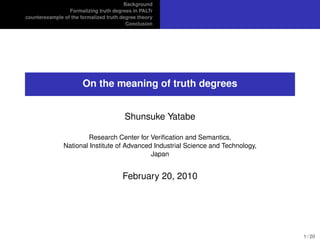 Background
                 Formalizing truth degrees in PALTr
counterexample of the formalized truth degree theory
                                         Conclusion




                       On the meaning of truth degrees


                                        Shunsuke Yatabe

                       Research Center for Veriﬁcation and Semantics,
               National Institute of Advanced Industrial Science and Technology,
                                             Japan


                                       February 20, 2010




                                                                                   1 / 20
 