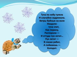 Туча по небу гуляла
И случайно задремала.
Ветры буйные на воле
Увидали:
туча спит,
Как перину,
Распороли —
И оттуда пух летит…
Пух летит —
В глазах рябит,
А поймаешь —
Холодит.
 