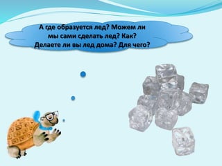 А где образуется лед? Можем ли
мы сами сделать лед? Как?
Делаете ли вы лед дома? Для чего?
 
