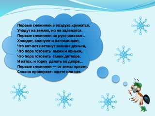 Первые снежинки в воздухе кружатся,
Упадут на землю, но не залежатся.
Первые снежинки на руке растают…
Холодят, волнуют и напоминают,
Что вот-вот настанут зимние деньки,
Что пора готовить лыжи и коньки,
Что пора готовить санки детворе.
И каток, и горку делать во дворе…
Первые снежинки — от зимы привет,
Словно проверяет: ждете или нет.
 
