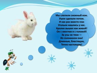 Мы слепили снежный ком.
Ушки сделали потом.
И как раз вместо глаз
Угольки нашлись у нас.
Кролик вышел как живой!
Он с хвостом и с головой!
За усы не тяни —
Из соломинок они!
Длинные, блестящие,
Точно настоящие!
 