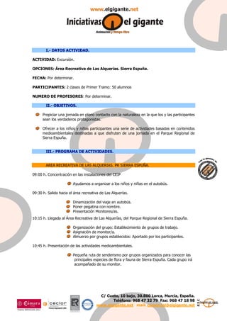 C/ Cueto, 10 bajo, 30.800 Lorca, Murcia, España. 
Teléfono: 968 47 32 79 Fax: 968 47 18 98 
www.elgigante.net mail: comercial@elgigante.net 
I.- DATOS ACTIVIDAD. 
ACTIVIDAD: Excursión. 
OPCIONES: Área Recreativa de Las Alquerías. Sierra Espuña. 
FECHA: Por determinar. 
PARTICIPANTES: 2 clases de Primer Tramo: 50 alumnos 
NUMERO DE PROFESORES: Por determinar. 
II.- OBJETIVOS. 
Propiciar una jornada en pleno contacto con la naturaleza en la que los y las participantes 
sean los verdaderos protagonistas. 
Ofrecer a los niños y niñas participantes una serie de actividades basadas en contenidos 
medioambientales destinadas a que disfruten de una jornada en el Parque Regional de 
Sierra Espuña. 
III.- PROGRAMA DE ACTIVIDADES. 
AREA RECREATIVA DE LAS ALQUERIAS. PR SIERRA ESPUÑA. 
09:00 h. Concentración en las instalaciones del CEIP 
Ayudamos a organizar a los niños y niñas en el autobús. 
09:30 h. Salida hacia el área recreativa de Las Alquerías. 
Dinamización del viaje en autobús. 
Poner pegatina con nombre. 
Presentación Monitores/as. 
10:15 h. Llegada al Área Recreativa de Las Alquerías, del Parque Regional de Sierra Espuña. 
Organización del grupo: Establecimiento de grupos de trabajo. 
Asignación de monitor/a. 
Almuerzo por grupos establecidos: Aportado por los participantes. 
10:45 h. Presentación de las actividades medioambientales. 
Pequeña ruta de senderismo por grupos organizados para conocer las 
principales especies de flora y fauna de Sierra Espuña. Cada grupo irá 
acompañado de su monitor. 
 