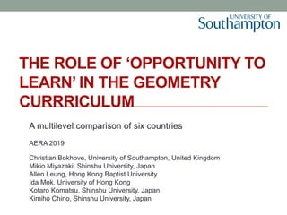 THE ROLE OF ‘OPPORTUNITY TO
LEARN’ IN THE GEOMETRY
CURRRICULUM
A multilevel comparison of six countries
AERA 2019
Christian Bokhove, University of Southampton, United Kingdom
Mikio Miyazaki, Shinshu University, Japan
Allen Leung, Hong Kong Baptist University
Ida Mok, University of Hong Kong
Kotaro Komatsu, Shinshu University, Japan
Kimiho Chino, Shinshu University, Japan
 