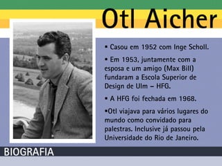  Casou em 1952 com Inge Scholl.
 Em 1953, juntamente com a
esposa e um amigo (Max Bill)
fundaram a Escola Superior de
Design de Ulm – HFG.
 A HFG foi fechada em 1968.
Otl viajava para vários lugares do
mundo como convidado para
palestras. Inclusive já passou pela
Universidade do Rio de Janeiro.
 