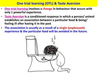 One trial learning (OTL) & Taste Aversion
• One trial learning involves a change in behaviour that occurs with
  only 1 powerful experience.
• Taste Aversion is a conditioned response in which a person/ animal
  establishes an association between a particular food & being/
  feeling ill after having it in the past
• The association is usually as a result of a single (unpleasant)
  experience & the particular food will be avoided in the future.
 