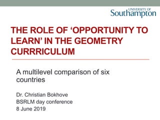 THE ROLE OF ‘OPPORTUNITY TO
LEARN’ IN THE GEOMETRY
CURRRICULUM
A multilevel comparison of six
countries
Dr. Christian Bokhove
BSRLM day conference
8 June 2019
 
