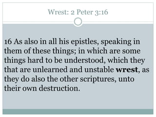 Wrest: 2 Peter 3:16 
16 As also in all his epistles, speaking in 
them of these things; in which are some 
things hard to be understood, which they 
that are unlearned and unstable wrest, as 
they do also the other scriptures, unto 
their own destruction. 
 