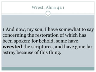 Wrest: Alma 41:1 
1 And now, my son, I have somewhat to say 
concerning the restoration of which has 
been spoken; for behold, some have 
wrested the scriptures, and have gone far 
astray because of this thing. 
 