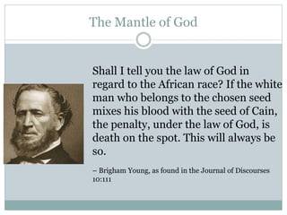 The Mantle of God 
Shall I tell you the law of God in 
regard to the African race? If the white 
man who belongs to the chosen seed 
mixes his blood with the seed of Cain, 
the penalty, under the law of God, is 
death on the spot. This will always be 
so. 
– Brigham Young, as found in the Journal of Discourses 
10:111 
 