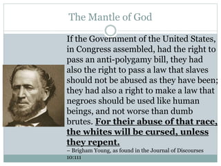 The Mantle of God 
If the Government of the United States, 
in Congress assembled, had the right to 
pass an anti-polygamy bill, they had 
also the right to pass a law that slaves 
should not be abused as they have been; 
they had also a right to make a law that 
negroes should be used like human 
beings, and not worse than dumb 
brutes. For their abuse of that race, 
the whites will be cursed, unless 
they repent. 
– Brigham Young, as found in the Journal of Discourses 
10:111 
 