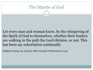 The Mantle of God 
Let every man and woman know, by the whispering of 
the Spirit of God to themselves, whether their leaders 
are walking in the path the Lord dictates, or not. This 
has been my exhortation continually. 
Brigham Young, (12 January 1862) Journal of Discourses 9:150. 
 