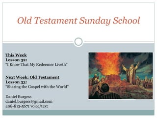 Old Testament Sunday School 
This Week 
Lesson 32: 
“I Know That My Redeemer Liveth” 
Next Week: Old Testament 
Lesson 33: 
“Sharing the Gospel with the World” 
Daniel Burgess 
daniel.burgess@gmail.com 
408-813-5671 voice/text 
 