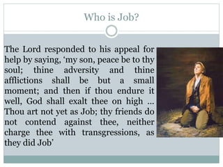 Who is Job? 
The Lord responded to his appeal for 
help by saying, ‘my son, peace be to thy 
soul; thine adversity and thine 
afflictions shall be but a small 
moment; and then if thou endure it 
well, God shall exalt thee on high … 
Thou art not yet as Job; thy friends do 
not contend against thee, neither 
charge thee with transgressions, as 
they did Job’ 
 