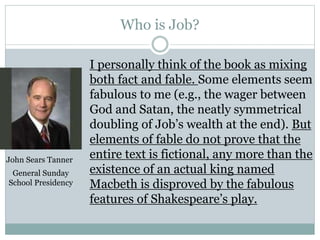 Who is Job? 
I personally think of the book as mixing 
both fact and fable. Some elements seem 
fabulous to me (e.g., the wager between 
God and Satan, the neatly symmetrical 
doubling of Job’s wealth at the end). But 
elements of fable do not prove that the 
entire text is fictional, any more than the 
existence of an actual king named 
Macbeth is disproved by the fabulous 
features of Shakespeare’s play. 
John Sears Tanner 
General Sunday 
School Presidency 
 