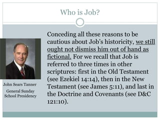 Who is Job? 
Conceding all these reasons to be 
cautious about Job’s historicity, we still 
ought not dismiss him out of hand as 
fictional. For we recall that Job is 
referred to three times in other 
scriptures: first in the Old Testament 
(see Ezekiel 14:14), then in the New 
Testament (see James 5:11), and last in 
the Doctrine and Covenants (see D&C 
121:10). 
John Sears Tanner 
General Sunday 
School Presidency 
 