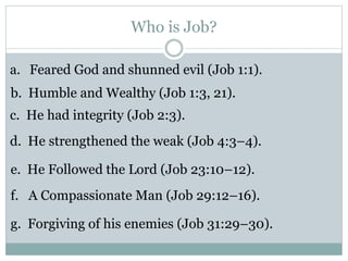Who is Job? 
a. Feared God and shunned evil (Job 1:1). 
b. Humble and Wealthy (Job 1:3, 21). 
c. He had integrity (Job 2:3). 
d. He strengthened the weak (Job 4:3–4). 
e. He Followed the Lord (Job 23:10–12). 
f. A Compassionate Man (Job 29:12–16). 
g. Forgiving of his enemies (Job 31:29–30). 
 